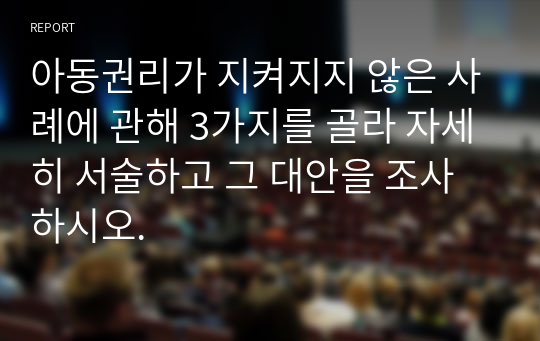 아동권리가 지켜지지 않은 사례에 관해 3가지를 골라 자세히 서술하고 그 대안을 조사하시오.