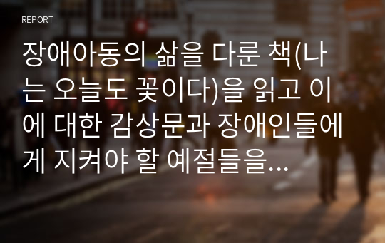 장애아동의 삶을 다룬 책(나는 오늘도 꽃이다)을 읽고 이에 대한 감상문과 장애인들에게 지켜야 할 예절들을 찾아 작성해 주시기 바랍니다.