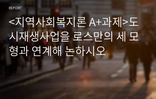 &lt;지역사회복지론 A+과제&gt;도시재생사업을 로스만의 세 모형과 연계해 논하시오