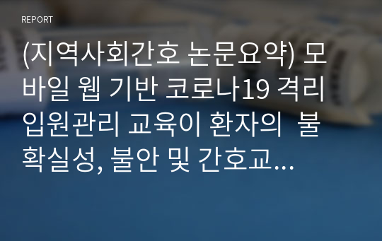 (지역사회간호 논문요약) 모바일 웹 기반 코로나19 격리 입원관리 교육이 환자의  불확실성, 불안 및 간호교육 만족도에 미치는 효과/A+자료 입니다