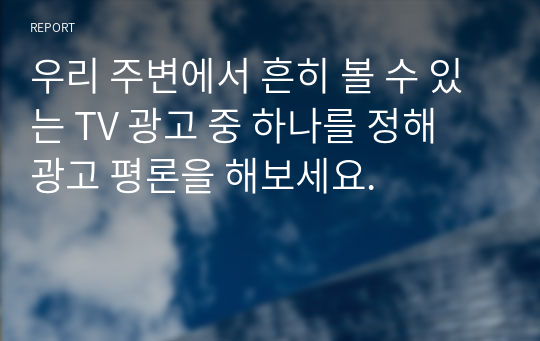 우리 주변에서 흔히 볼 수 있는 TV 광고 중 하나를 정해 광고 평론을 해보세요.