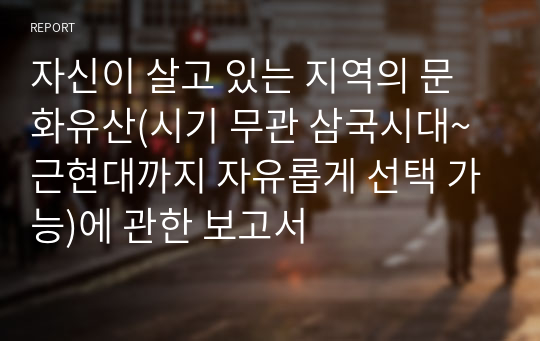 자신이 살고 있는 지역의 문화유산(시기 무관 삼국시대~근현대까지 자유롭게 선택 가능)에 관한 보고서