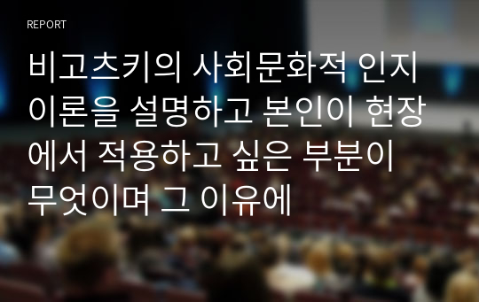 비고츠키의 사회문화적 인지이론을 설명하고 본인이 현장에서 적용하고 싶은 부분이 무엇이며 그 이유에