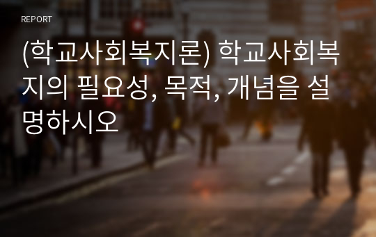 (학교사회복지론) 학교사회복지의 필요성, 목적, 개념을 설명하시오