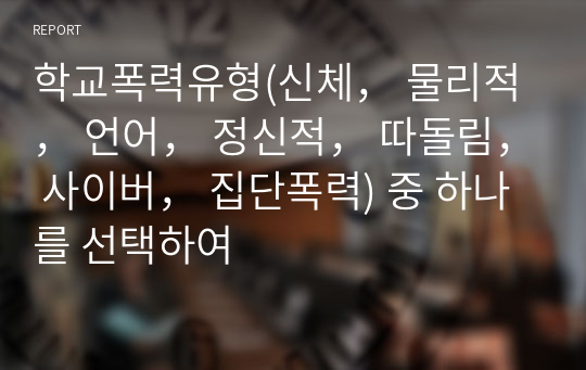 학교폭력유형(신체， 물리적， 언어， 정신적， 따돌림， 사이버， 집단폭력) 중 하나를 선택하여