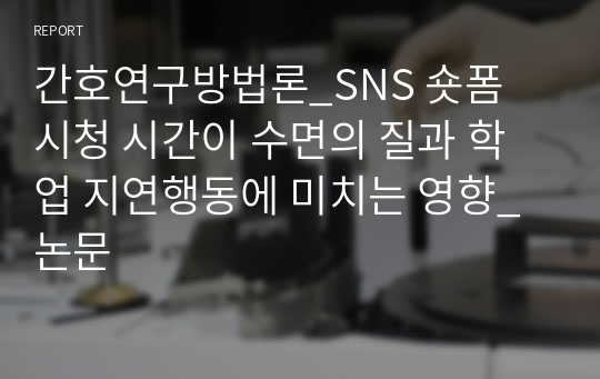 간호연구방법론_SNS 숏폼 시청 시간이 수면의 질과 학업 지연행동에 미치는 영향_논문