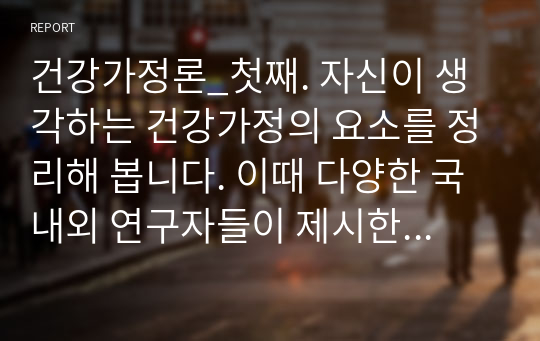 건강가정론_첫째. 자신이 생각하는 건강가정의 요소를 정리해 봅니다. 이때 다양한 국내외 연구자들이 제시한 건강가정의 요소를 참고해, 자신의 건강가정에 대한 견해를 5가지 이상 정리해 봅니다. 둘째. 이러한 자신의 생각을 토대로, 각자의 가정의 강점과 건강가정이 되기 위해 개선할 점을 제출합니다.