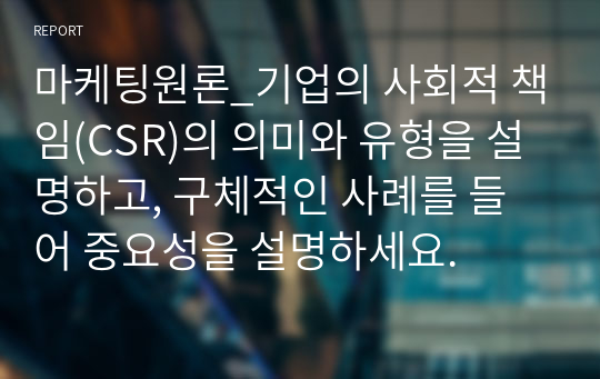 마케팅원론_기업의 사회적 책임(CSR)의 의미와 유형을 설명하고, 구체적인 사례를 들어 중요성을 설명하세요.