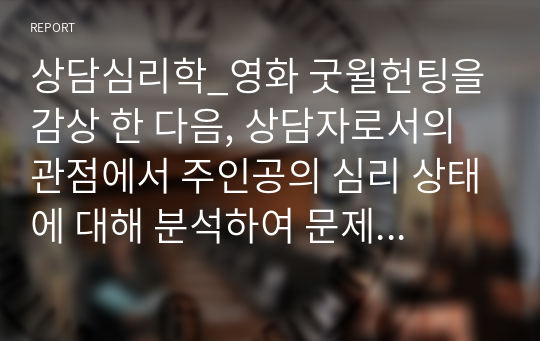 상담심리학_영화 굿윌헌팅을 감상 한 다음, 상담자로서의 관점에서 주인공의 심리 상태에 대해 분석하여 문제 행동의 원인을 찾고 그 해결 방안에 대해 제시하세요.