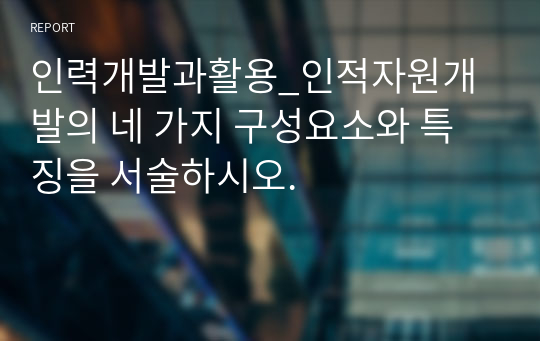 인력개발과활용_인적자원개발의 네 가지 구성요소와 특징을 서술하시오.