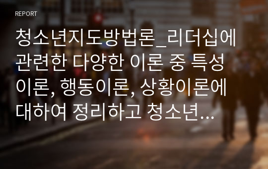 청소년지도방법론_리더십에 관련한 다양한 이론 중 특성이론, 행동이론, 상황이론에 대하여 정리하고 청소년지도자에게 가장 참고될 만한 내용이 무엇인지에 대하여 논평하세요.