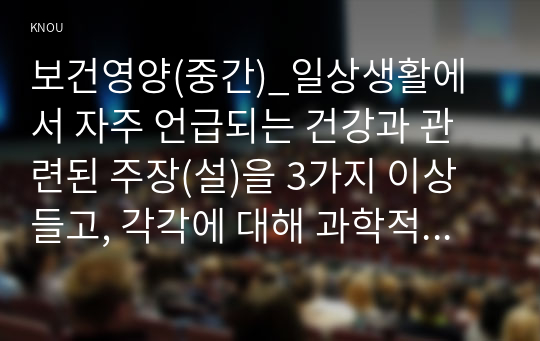 보건영양(중간)_일상생활에서 자주 언급되는 건강과 관련된 주장(설)을 3가지 이상 들고, 각각에 대해 과학적 근거가 있는지를 조사하고, 타당한 주장(설)인지 평가해 보세요. (1)