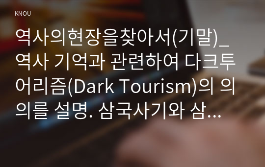 역사의현장을찾아서(기말)_ 역사 기억과 관련하여 다크투어리즘(Dark Tourism)의 의의를 설명. 삼국사기와 삼국유사의 체제상 특징을 서술. 고려 수도 개경(개성)의 성립과 변천 과정을 설명. 지리산이 한국 불교 사상사에서 어떠한 의미를 가지고 있는지 설명. 일제강점기 감포 개항과 지역의 변천 과정을 설명. (1)