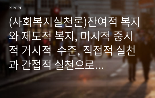 (사회복지실천론)잔여적 복지와 제도적 복지, 미시적 중시적 거시적  수준, 직접적 실천과 간접적 실천으로 각각 분류하여 설명하고 설명을 기초로 부합하는 예와 의견을 제시