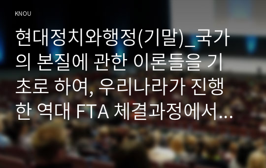 현대정치와행정(기말)_국가의 본질에 관한 이론들을 기초로 하여, 우리나라가 진행한 역대 FTA 체결과정에서 국가 및 행정의 역할이 적절했는지에 대해 가능한 해석을 논술하시오 2. 근대화와 민주정치 발전 간의 관계에 관한 교재의 이론들에 기초하여, 각각의 이론적 시각에 부합하는 현실 사례나 실증연구를 찾고 그 타당성에 대해 논술하시오 (1)