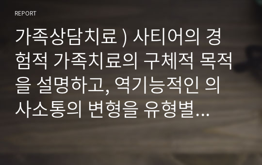 가족상담치료 ) 사티어의 경험적 가족치료의 구체적 목적을 설명하고, 역기능적인 의사소통의 변형을 유형별로 각각의  예를  들어 작성하시오.