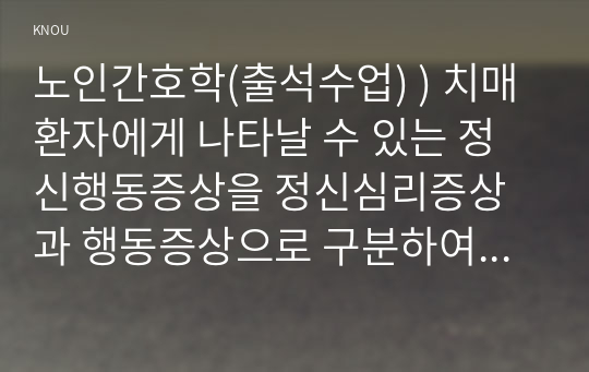 노인간호학 출석수업  치매환자 나타날 수 있는 정신행동증상을 정신심리증상 행동증상 구분하여 각각에 해당하는 증상들을 상세히 설명. 치매환자 망상 나타났을 때의 대처요령