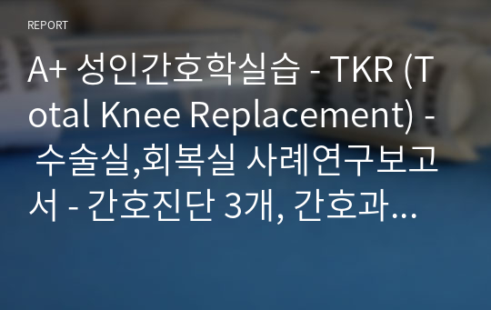 A+ 성인간호학실습 - TKR (Total Knee Replacement) - 수술실,회복실 사례연구보고서 - 간호진단 3개, 간호과정 3개