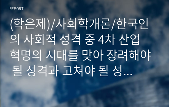 (학은제)/사회학개론/한국인의 사회적 성격 중 4차 산업혁명의 시대를 맞아 장려해야 될 성격과 고쳐야 될 성격들로는 어떤 것들이 있는지 나누어 정리하고 그 이유를 제시하십시오