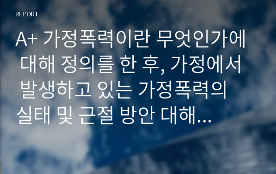 A+ 가정폭력이란 무엇인가에 대해 정의를 한 후, 가정에서 발생하고 있는 가정폭력의 실태 및 근절 방안 대해 제시해봅시다.