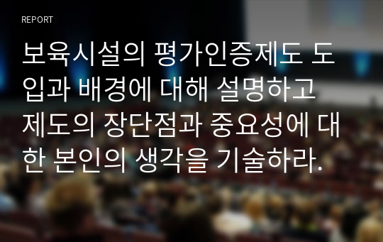 보육시설의 평가인증제도 도입과 배경에 대해 설명하고 제도의 장단점과 중요성에 대한 본인의 생각을 기술하라.