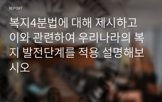 복지4분법에 대해 제시하고 이와 관련하여 우리나라의 복지 발전단계를 적용 설명해보시오