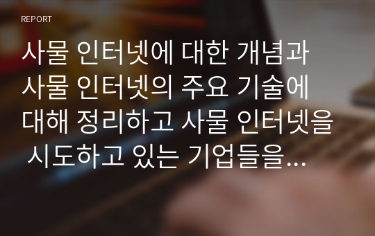 사물 인터넷에 대한 개념과 사물 인터넷의 주요 기술에 대해 정리하고 사물 인터넷을 시도하고 있는 기업들을 살펴보고 정리 하시오.