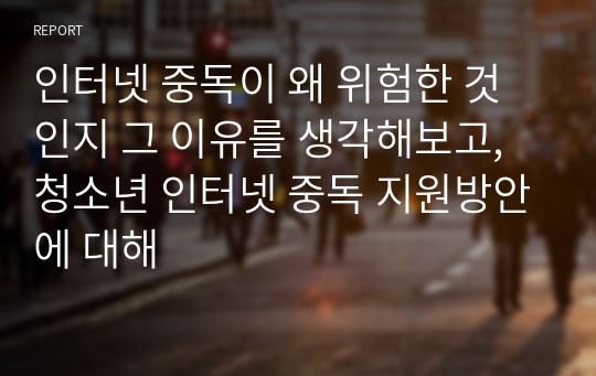 인터넷 중독이 왜 위험한 것 인지 그 이유를 생각해보고, 청소년 인터넷 중독 지원방안에 대해