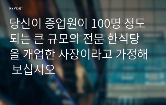 당신이 종업원이 100명 정도 되는 큰 규모의 전문 한식당을 개업한 사장이라고 가정해 보십시오