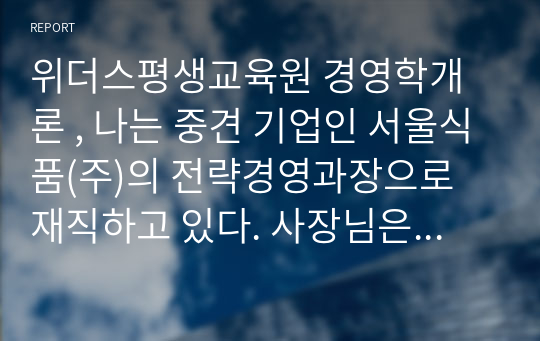 위더스평생교육원 경영학개론 , 나는 중견 기업인 서울식품(주)의 전략경영과장으로 재직하고 있다. 사장님은 나에게 회사의 성장과 장기 발전을 위하여 새로운 제품개발을 하라는 중장기 계획을 맡겼다. 다음 달 전략기획팀과 1차 전략회의를 갖기로 하였다.위와 같은 상황을 가정할