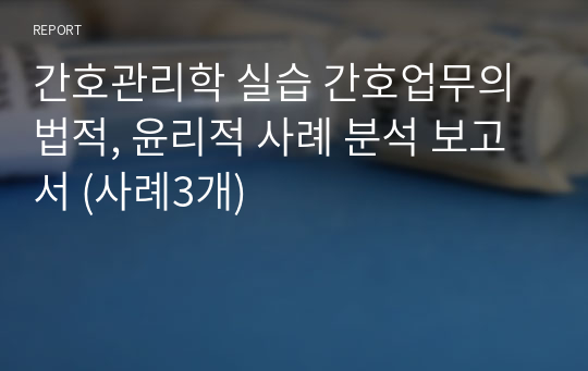 간호관리학 실습 간호업무의 법적, 윤리적 사례 분석 보고서 (사례3개)