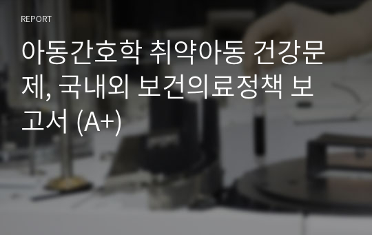 아동간호학 취약아동 건강문제, 국내외 보건의료정책 보고서 (A+)