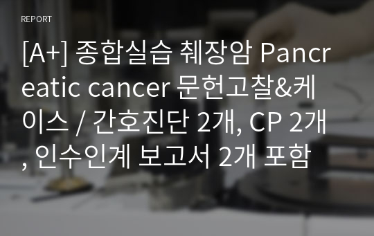 [A+] 종합실습 췌장암 Pancreatic cancer 문헌고찰&amp;케이스 / 간호진단 2개, CP 2개, 인수인계 보고서 2개 포함