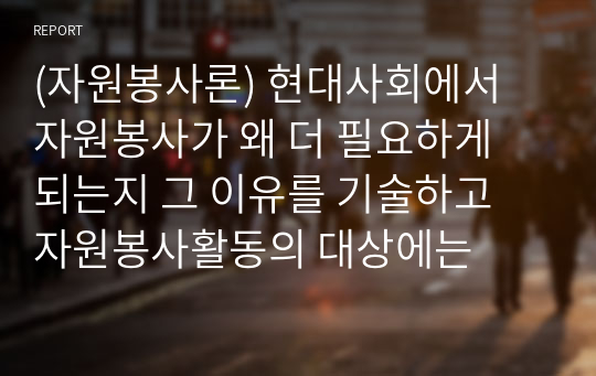 (자원봉사론) 현대사회에서 자원봉사가 왜 더 필요하게 되는지 그 이유를 기술하고 자원봉사활동의 대상에는