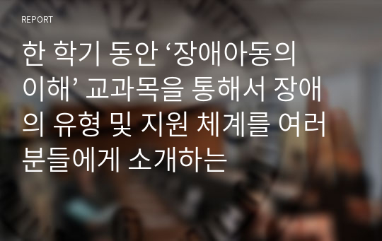 한 학기 동안 ‘장애아동의 이해’ 교과목을 통해서 장애의 유형 및 지원 체계를 여러분들에게 소개하는