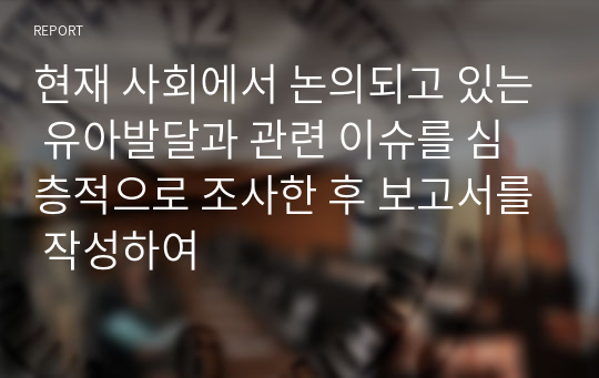 현재 사회에서 논의되고 있는 유아발달과 관련 이슈를 심층적으로 조사한 후 보고서를 작성하여