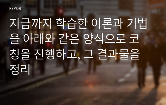 지금까지 학습한 이론과 기법을 아래와 같은 양식으로 코칭을 진행하고, 그 결과물을 정리