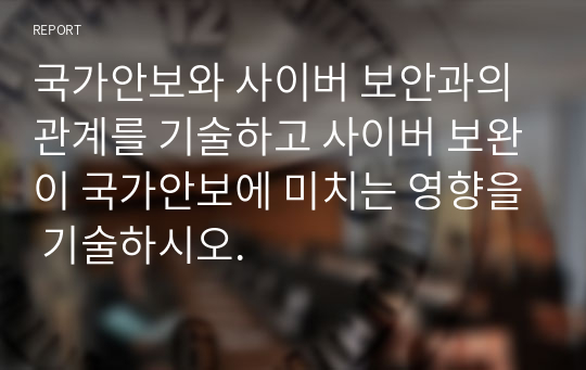 국가안보와 사이버 보안과의 관계를 기술하고 사이버 보완이 국가안보에 미치는 영향을 기술하시오.