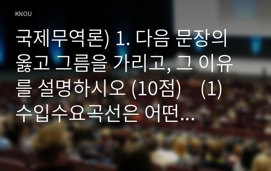 국제무역론) 1. 다음 문장의 옳고 그름을 가리고, 그 이유를 설명하시오 (10점)    (1) 수입수요곡선은 어떤 상품의 가격이 변화할 때 수입량이 어떻게 변화하는가를 보여주는 그래프이고, 기울기가 플러스(+)이다.   (2) 무차별곡선은 기울기가 플러스(+)이고, 원점에서 가까울수록 높은 효용수준을 나타낸다.