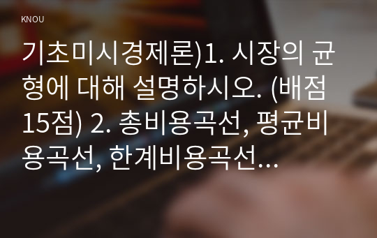 기초미시경제론)1. 시장의 균형에 대해 설명하시오. (배점 15점) 2. 총비용곡선, 평균비용곡선, 한계비용곡선을 도출하시오. (배점 20점) 3. 독점시장과 독점적경쟁시장의 균형에 대해서 설명하시오. (배점 15점) 4. 완전경쟁시장에서 단기균형과 장기균형을 설명하시오. (배점 20점)