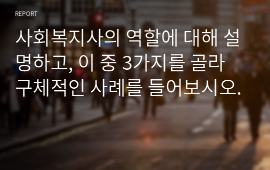 사회복지사의 역할에 대해 설명하고, 이 중 3가지를 골라 구체적인 사례를 들어보시오.