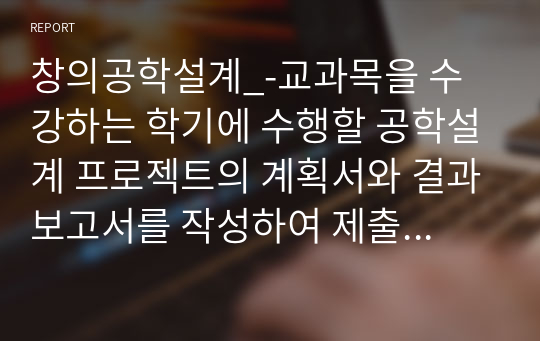 창의공학설계_-교과목을 수강하는 학기에 수행할 공학설계 프로젝트의 계획서와 결과보고서를 작성하여 제출하시오