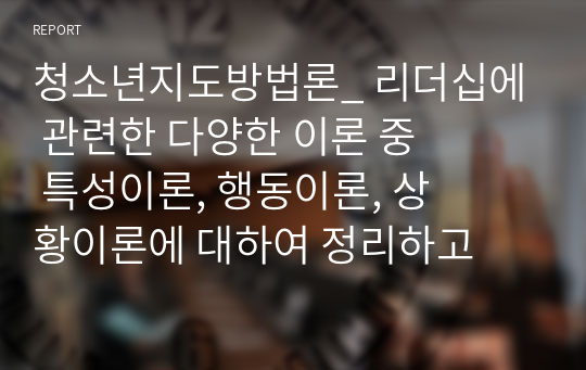 청소년지도방법론_ 리더십에 관련한 다양한 이론 중 특성이론, 행동이론, 상황이론에 대하여 정리하고 청소년지도자에게 가장 참고될 만한 내용이 무엇인지에 대하여 논평하세요