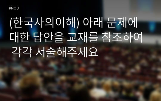 (한국사의이해) 아래 문제에 대한 답안을 교재를 참조하여 각각 서술해주세요