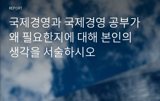 국제경영과 국제경영 공부가 왜 필요한지에 대해 본인의 생각을 서술하시오