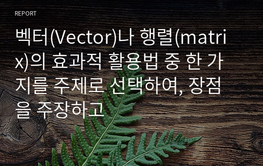 벡터(Vector)나 행렬(matrix)의 효과적 활용법 중 한 가지를 주제로 선택하여, 장점을 주장하고