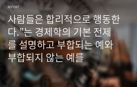 사람들은 합리적으로 행동한다.”는 경제학의 기본 전제를 설명하고 부합되는 예와 부합되지 않는 예를