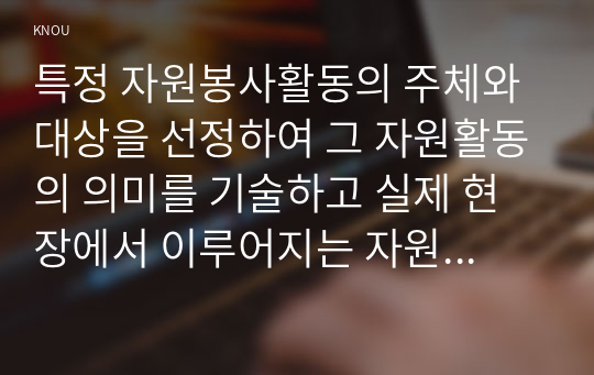 특정 자원봉사활동의 주체와 대상을 선정하여 그 자원활동의 의미를 기술하고 실제 현장에서 이루어지는 자원활동의 문제점을 분석하고 향후 발전방안에 대해 기술해 보십시오.