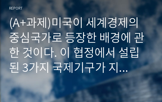 (A+과제)미국이 세계경제의 중심국가로 등장한 배경에 관한 것이다. 이 협정에서 설립된 3가지 국제기구가 지금까지도 그 영향력이 있는 것으로 알려져 있다. 다음 질문에 답하시오.