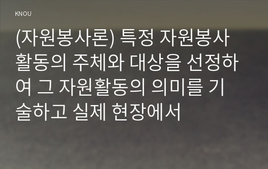 (자원봉사론) 특정 자원봉사활동의 주체와 대상을 선정하여 그 자원활동의 의미를 기술하고 실제 현장에서